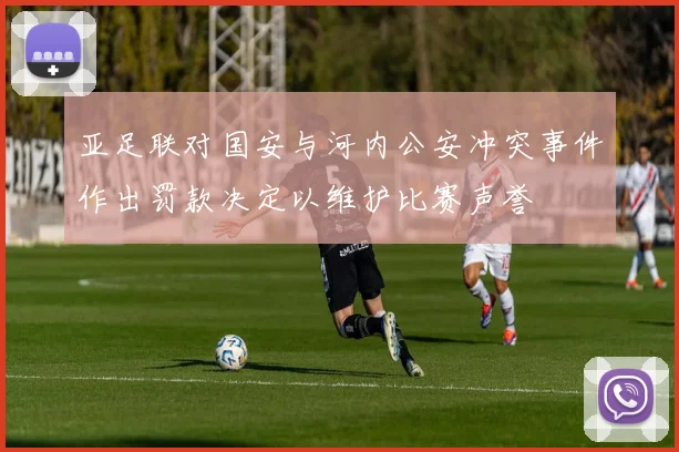 亚足联对国安与河内公安冲突事件作出罚款决定以维护比赛声誉