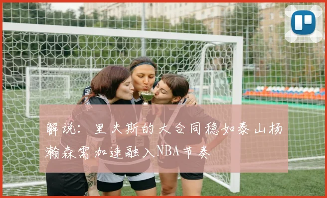解说：里夫斯的大合同稳如泰山杨瀚森需加速融入NBA节奏