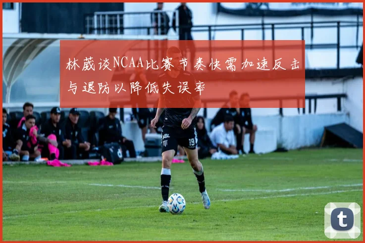 林葳谈NCAA比赛节奏快需加速反击与退防以降低失误率