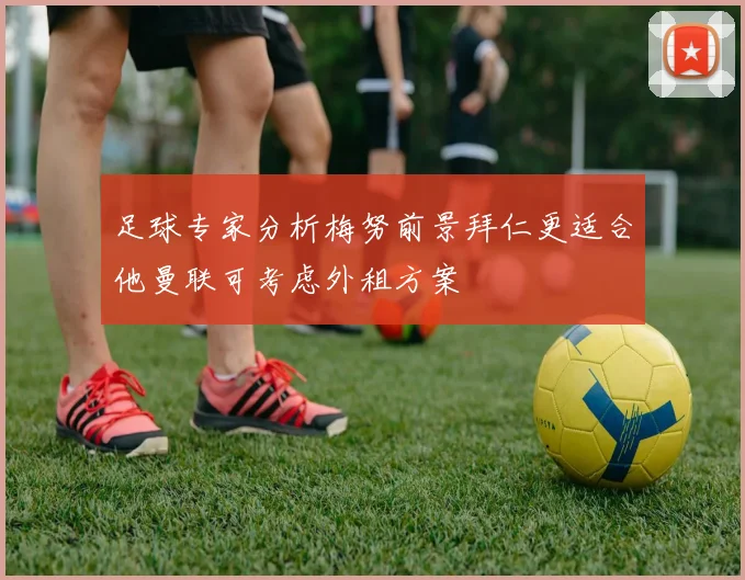 足球专家分析梅努前景拜仁更适合他曼联可考虑外租方案
