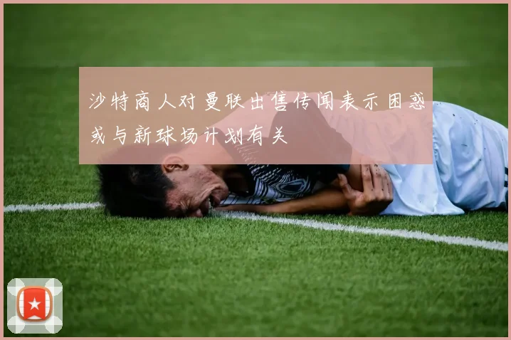 沙特商人对曼联出售传闻表示困惑或与新球场计划有关
