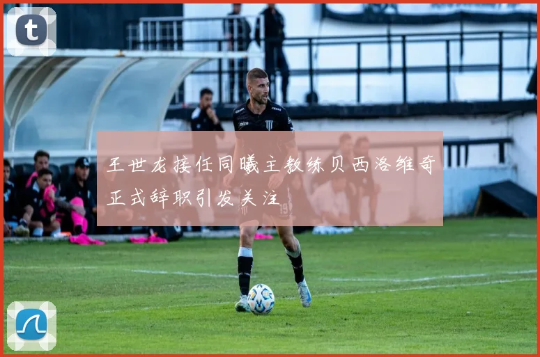 王世龙接任同曦主教练贝西洛维奇正式辞职引发关注