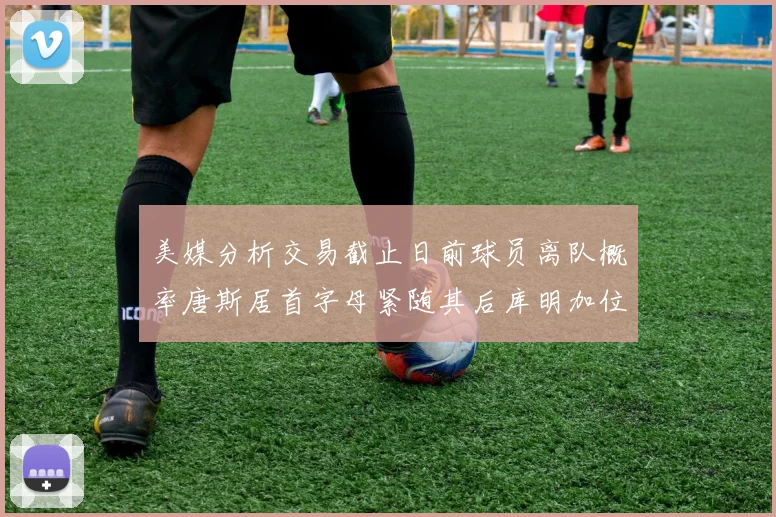美媒分析交易截止日前球员离队概率唐斯居首字母紧随其后库明加位列第三