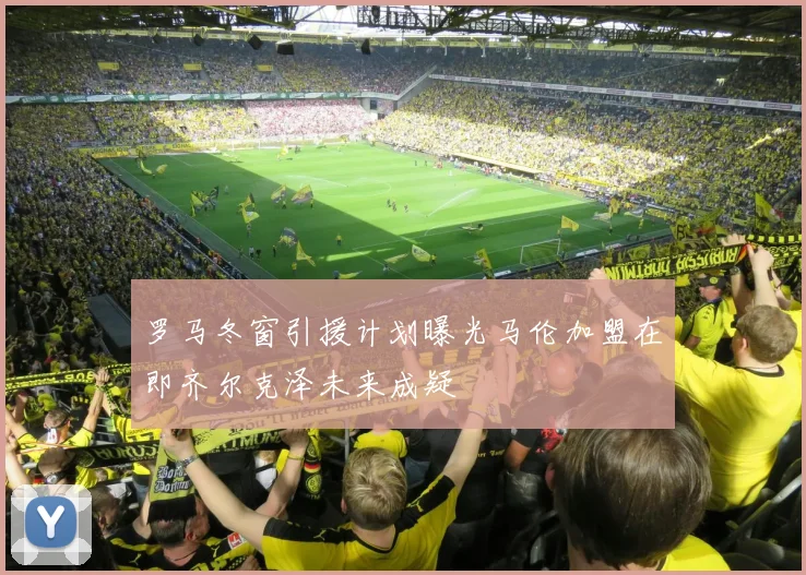 罗马冬窗引援计划曝光马伦加盟在即齐尔克泽未来成疑