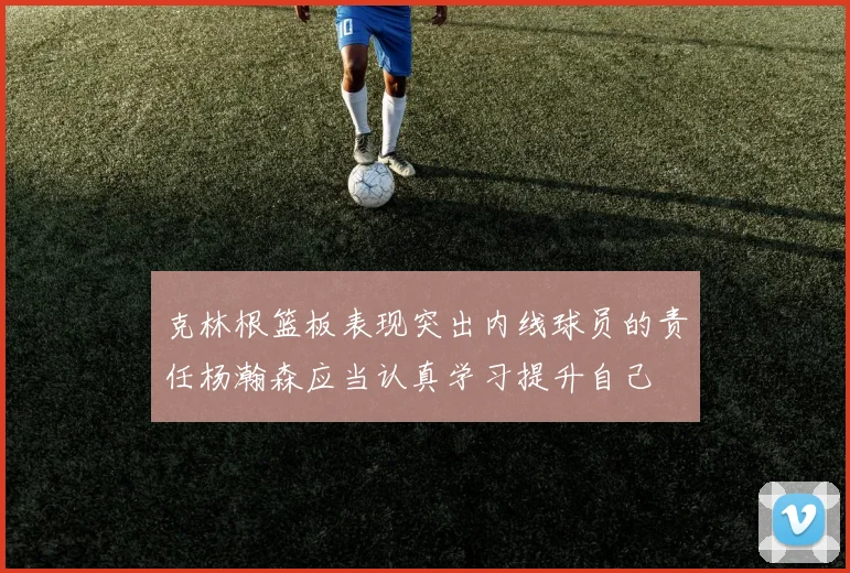 克林根篮板表现突出内线球员的责任杨瀚森应当认真学习提升自己