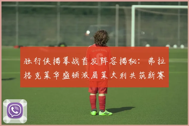 独行侠揭幕战首发阵容揭秘：弗拉格克莱华盛顿浓眉莱夫利共筑新赛季希望