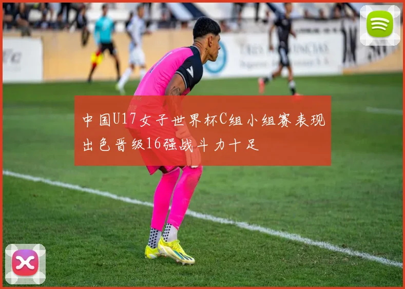 中国U17女子世界杯C组小组赛表现出色晋级16强战斗力十足