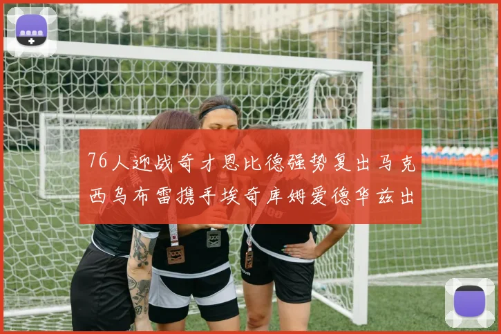 76人迎战奇才恩比德强势复出马克西乌布雷携手埃奇库姆爱德华兹出战