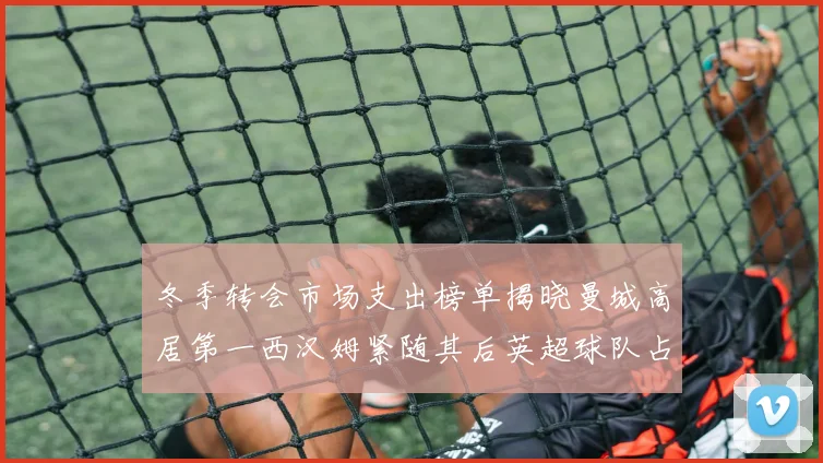 冬季转会市场支出榜单揭晓曼城高居第一西汉姆紧随其后英超球队占据五席
