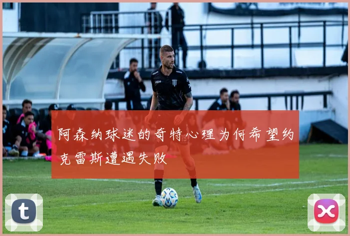阿森纳球迷的奇特心理为何希望约克雷斯遭遇失败