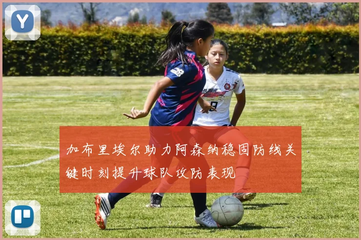 加布里埃尔助力阿森纳稳固防线关键时刻提升球队攻防表现