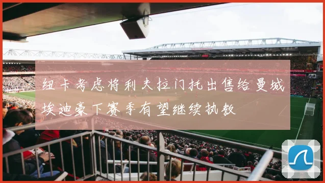 纽卡考虑将利夫拉门托出售给曼城埃迪豪下赛季有望继续执教