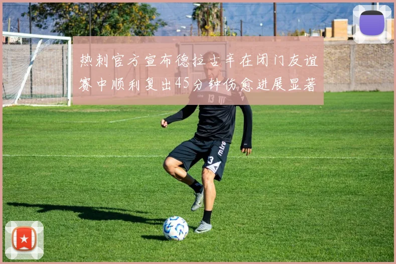 热刺官方宣布德拉古辛在闭门友谊赛中顺利复出45分钟伤愈进展显著