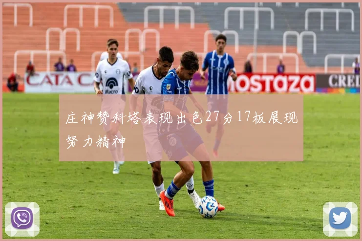 庄神赞科塔表现出色27分17板展现努力精神